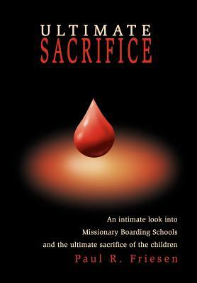 Ultimate Sacrifice: An Intimate Look Into Missionary Boarding Schools and the Ultimate Sacrifice of the Children by Paul R. Friesen