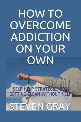 How to Overcome Addiciton on Your Own: Self-Help Strategies for Getting Clean Without Help by Steven Gray