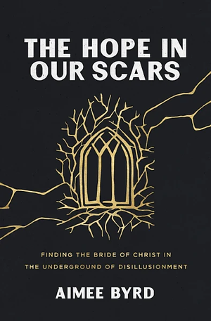 The Hope in Our Scars: Finding the Bride of Christ in the Underground of Disillusionment by Aimee Byrd