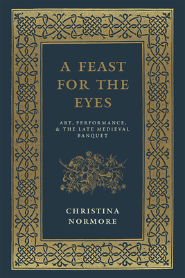 A Feast for the Eyes: Art, Performance, and the Late Medieval Banquet by Christina Normore