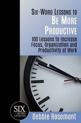 Six-Word Lessons to Be More Productive: 100 Six-Word Lessons to Increase Your Focus, Organization and Productivity by Debbie Rosemont