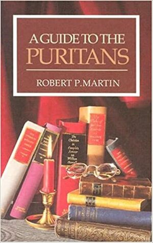 A Guide to the Puritans: A Topical and Textual Index to Writings of the Puritans and Some of Their Successors Recently in Print by Robert P. Martin