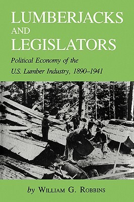 Lumberjacks and Legislators: Political Economy of the U.S. Lumber Industry, 1890-1941 by William G. Robbins