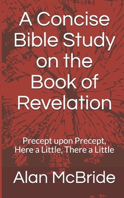 A Concise Bible Study on the Book of Revelation: Precept upon Precept, Here a Little, There a Little by Alan McBride