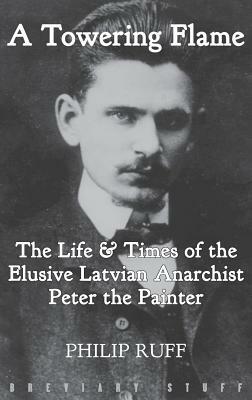 A Towering Flame: The Life & Times of the Elusive Latvian Anarchist Peter the Painter by Philip Ruff