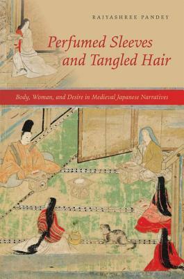 Perfumed Sleeves and Tangled Hair: Body, Woman, and Desire in Medieval Japanese Narratives by Rajyashree Pandey