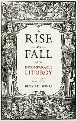 The Rise and Fall of the Incomparable Liturgy: The Book Of Common Prayer, 1559-1906 by Bryan D. Spinks