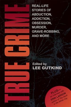 True Crime: Real-Life Stories of Abduction, Addiction, Obsession, Murder, Grave-robbing, and More by Lee Gutkind
