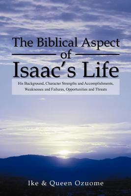 The Biblical Aspect of Isaac's Life: His Background, Character Strengths and Accomplishments, Weaknesses and Failures, Opportunities and Threats by Queen Ozuome, Ike