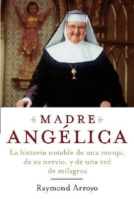 Madre Angelica: La Historia Notable de Una Monja, de Su Nervio, Y de Una Red de Milagros by Raymond Arroyo