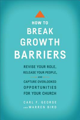 How to Break Growth Barriers: Revise Your Role, Release Your People, and Capture Overlooked Opportunities for Your Church by Warren Bird, Carl F. George