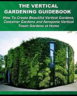 The Vertical Gardening Guidebook: How To Create Beautiful Vertical Gardens, Container Gardens and Aeroponic Vertical Tower Gardens at Home by Tom Corson-Knowles