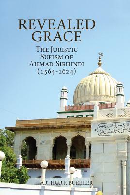 Revealed Grace: The Juristic Sufism of Ahmad Sirhindi (1564-1624) by Arthur F. Buehler