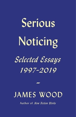 Serious Noticing: Selected Essays, 1997-2019 by James Wood