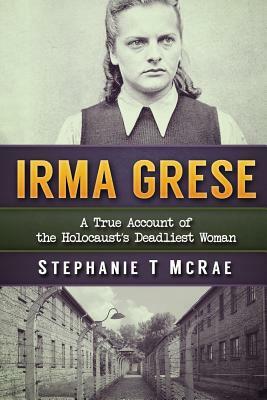 Irma Grese: A True Account of the Holocaust's Deadliest Woman by Stephanie T. McRae