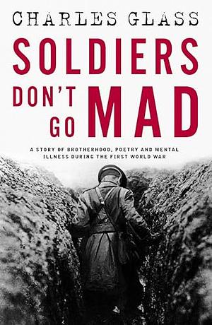 Soldiers Don't Go Mad: A True Story of Friendship, Poetry, and Mental Illness During the First World War by Charles Glass