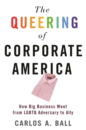 The Queering of Corporate America: How Big Business Went from LGBTQ Adversary to Ally by Carlos A. Ball