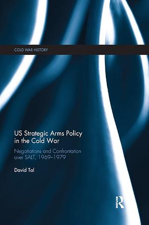 US Strategic Arms Policy in the Cold War: Negotiation and Confrontation over SALT, 1969-1979 by David Tal