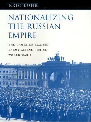 Nationalizing the Russian Empire: The Campaign Against Enemy Aliens During World War I by Eric Lohr