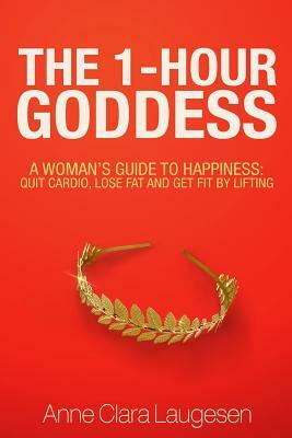 The 1-Hour Goddess: A Woman's Guide to Happiness: Quit Cardio, Lose Fat and Get Fit by Lifting by Anne Clara Laugesen