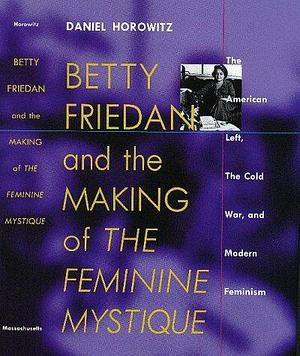 Betty Friedan: And the Making of the Feminine Mystique :The American Left, the Cold War, and Modern Feminism by Daniel Horowitz, Daniel Horowitz
