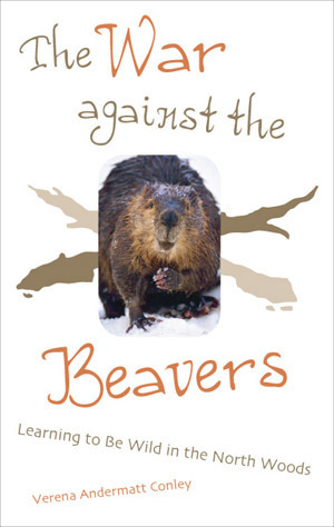 The War Against The Beavers: Learning to Be Wild in the North Woods by Verena Andermatt Conley