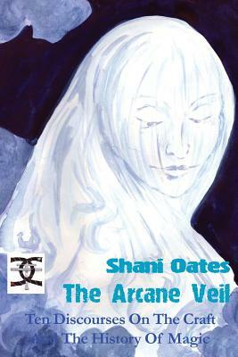 The Arcane Veil: Ten Discourses on The Craft and The History of Magic by Shani Oates
