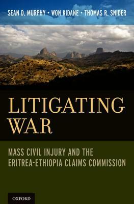 Litigating War: Mass Civil Injury and the Eritrea-Ethiopia Claims Commission by Thomas R. Snider, Won Kidane, Sean D. Murphy