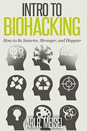 Intro to Biohacking: How to Be Smarter, Stronger, and Happier by Ari R. Meisel, Ari R. Meisel