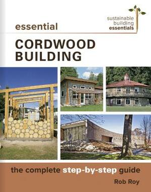 Essential Cordwood Building: The Complete Step-By-Step Guide by Rob Roy