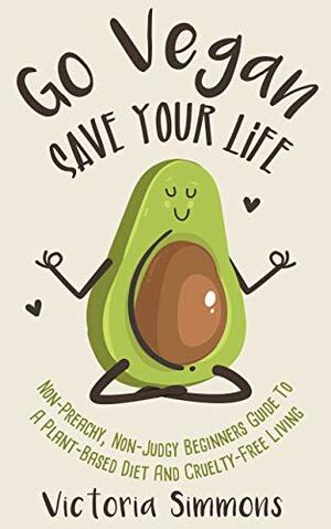 Go Vegan - Save Your Life: Non-Preachy, Non-Judgy Beginners Guide to a Plant-Based Diet and Cruelty-Free Living by Victoria Simmons