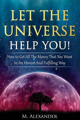 Let The Universe Help You!: How to Get All The Money That You Want In An Honest And Fulfilling Way by M. Alexander