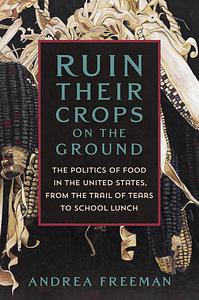 Ruin Their Crops on the Ground: The Politics of Food in the United States, from the Trail of Tears to School Lunch by Andrea Freeman
