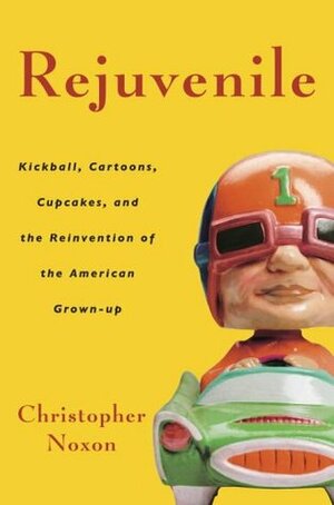 Rejuvenile: Kickball, Cartoons, Cupcakes, and the Reinvention of the American Grown-Up by Christopher Noxon