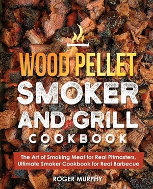 Wood Pellet Smoker and Grill Cookbook: The Art of Smoking Meat for Real Pitmasters, Ultimate Smoker Cookbook for Real Barbecue by Roger Murphy