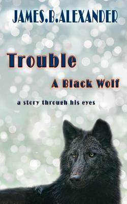 Trouble a Black Wolf: The Story through his eyes by James B. Alexander