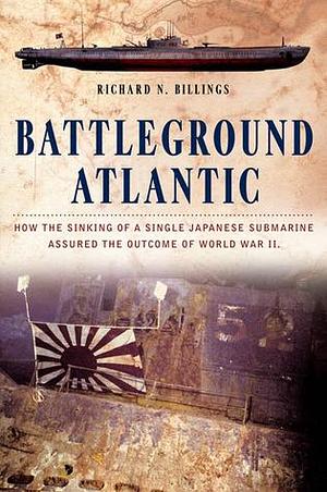 Battleground Atlantic: How the Sinking of a Single Japanese Submarine Assured the Outcome of World War by Richard N. Billings, Richard N. Billings