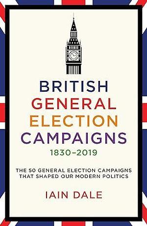 British General Election Campaigns 1830–2019: The 50 General Election Campaigns That Shaped Our Modern Politics by Iain Dale, Iain Dale