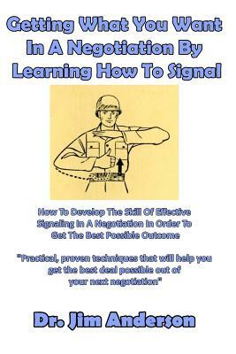 Getting What You Want In A Negotiation By Learning How To Signal: How To Develop The Skill Of Effective Signaling In A Negotiation In Order To Get The by Jim Anderson