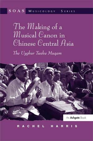 The Making of a Musical Canon in Chinese Central Asia: The Uyghur Twelve Muqam by Rachel Harris