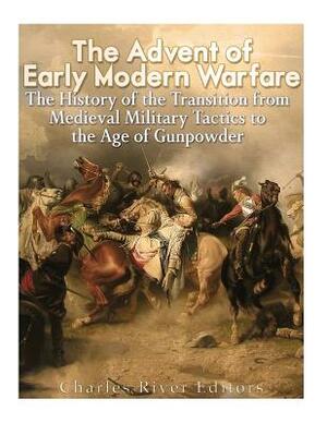 The Advent of Early Modern Warfare: The History of the Transition from Medieval Military Tactics to the Age of Gunpowder by Charles River Editors