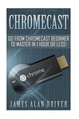 Chromecast: Go from Chromecast Beginner to Master in 1 Hour or Less! by James Alan Driver