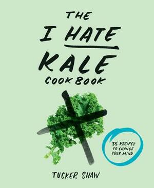The I Hate Kale Cookbook: 35 Recipes to Change Your Mind by Tucker Shaw