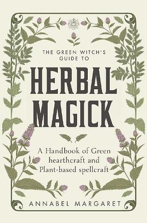 The Green Witchs Guide to Herbal Magick: A Handbook of Green Hearthcraft and Plant-Based Spellcraft by Annabel Margaret, Annabel Margaret