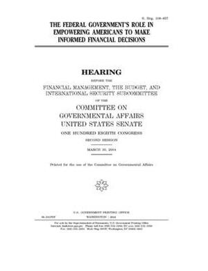 The federal government's role in empowering Americans to make informed financial decisions by United States Senate, United States Congress, Committee on Governmental Affa (senate)