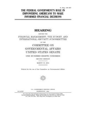 The federal government's role in empowering Americans to make informed financial decisions by United States Congress, United States Senate, Committee on Governmental Affa (senate)