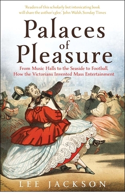 Palaces of Pleasure: From Music Halls to the Seaside to Football, How the Victorians Invented Mass Entertainment by Lee Jackson