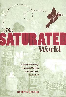 The Saturated World: Aesthetic Meaning, Intimate Objects, Women?s Lives, 1890?1940 by Beverly Gordon