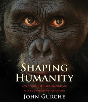 Shaping Humanity: How Science, Art, and Imagination Help Us Understand Our Origins by John Gurche