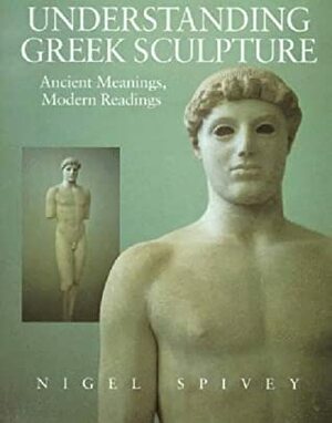 Understanding Greek Sculpture: Ancient Meanings, Modern Readings by Nigel Spivey